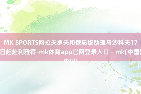MK SPORTS网拉夫罗夫和俄总统助理乌沙科夫17日赶赴利雅得-mk体育app官网登录入口 - mk(中国)