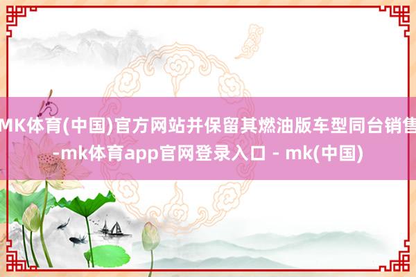 MK体育(中国)官方网站并保留其燃油版车型同台销售-mk体育app官网登录入口 - mk(中国)
