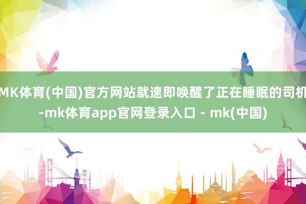 MK体育(中国)官方网站就速即唤醒了正在睡眠的司机-mk体育app官网登录入口 - mk(中国)