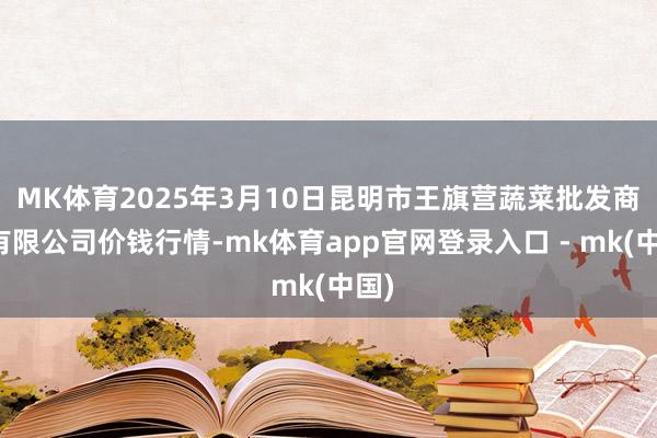 MK体育2025年3月10日昆明市王旗营蔬菜批发商场有限公司价钱行情-mk体育app官网登录入口 - mk(中国)