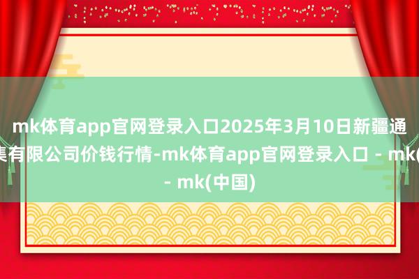 mk体育app官网登录入口2025年3月10日新疆通汇市集有限公司价钱行情-mk体育app官网登录入口 - mk(中国)