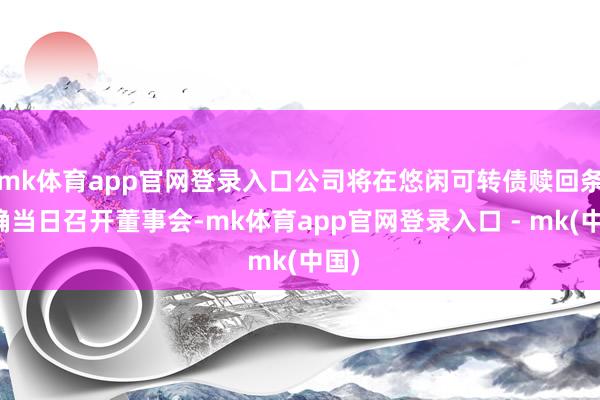 mk体育app官网登录入口公司将在悠闲可转债赎回条件确当日召开董事会-mk体育app官网登录入口 - mk(中国)
