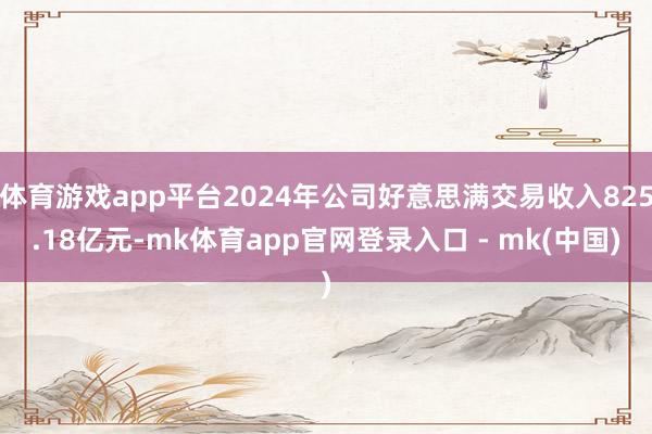 体育游戏app平台2024年公司好意思满交易收入825.18亿元-mk体育app官网登录入口 - mk(中国)