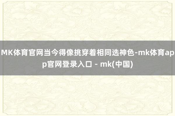 MK体育官网当今得像挑穿着相同选神色-mk体育app官网登录入口 - mk(中国)