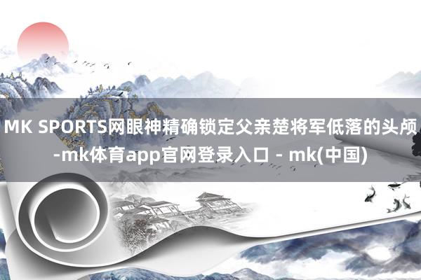 MK SPORTS网眼神精确锁定父亲楚将军低落的头颅-mk体育app官网登录入口 - mk(中国)