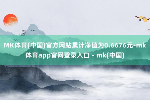 MK体育(中国)官方网站累计净值为0.6676元-mk体育app官网登录入口 - mk(中国)