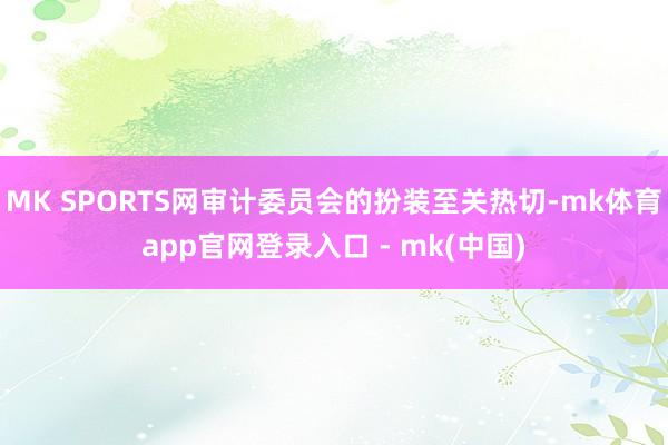 MK SPORTS网审计委员会的扮装至关热切-mk体育app官网登录入口 - mk(中国)