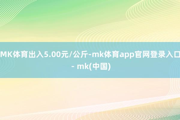 MK体育出入5.00元/公斤-mk体育app官网登录入口 - mk(中国)