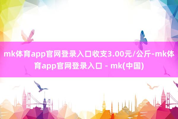 mk体育app官网登录入口收支3.00元/公斤-mk体育app官网登录入口 - mk(中国)