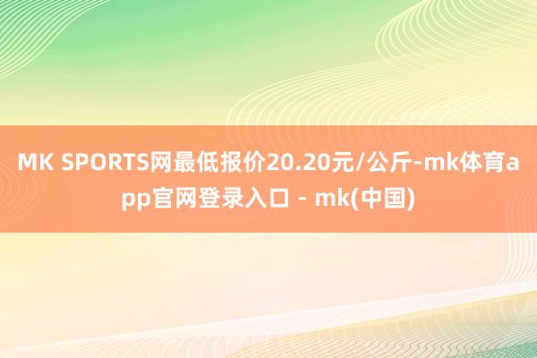 MK SPORTS网最低报价20.20元/公斤-mk体育app官网登录入口 - mk(中国)