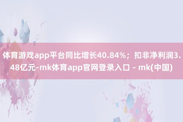 体育游戏app平台同比增长40.84%；扣非净利润3.48亿元-mk体育app官网登录入口 - mk(中国)