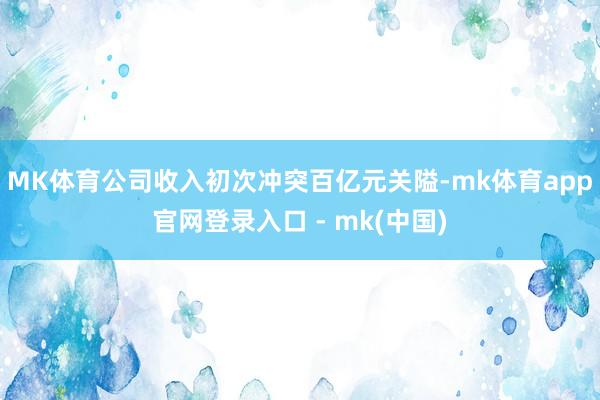 MK体育公司收入初次冲突百亿元关隘-mk体育app官网登录入口 - mk(中国)