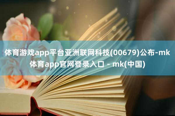 体育游戏app平台亚洲联网科技(00679)公布-mk体育app官网登录入口 - mk(中国)