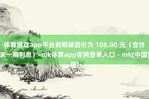 体育游戏app平台到期赎回价为 108.00 元（含终末一期利息）-mk体育app官网登录入口 - mk(中国)