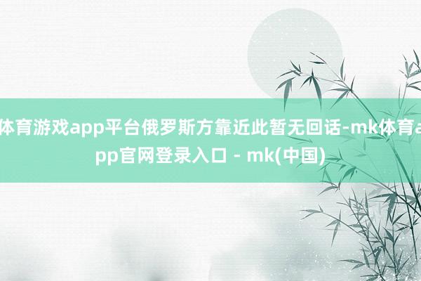 体育游戏app平台俄罗斯方靠近此暂无回话-mk体育app官网登录入口 - mk(中国)