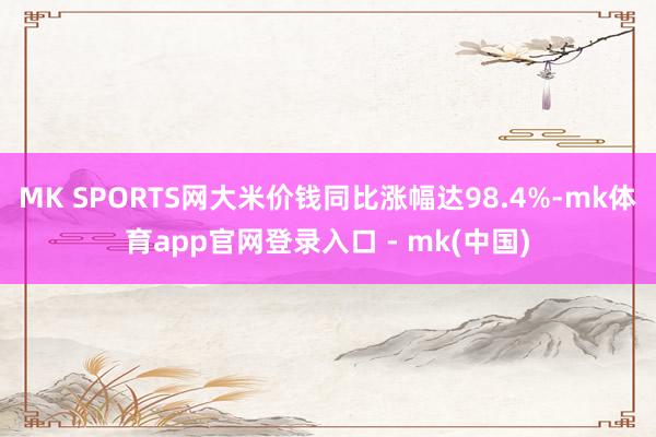 MK SPORTS网大米价钱同比涨幅达98.4%-mk体育app官网登录入口 - mk(中国)