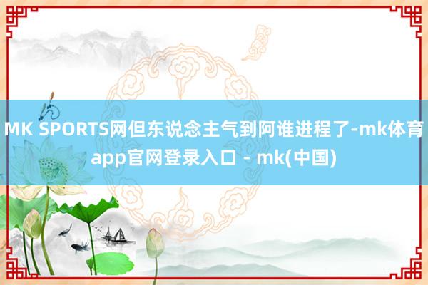MK SPORTS网但东说念主气到阿谁进程了-mk体育app官网登录入口 - mk(中国)