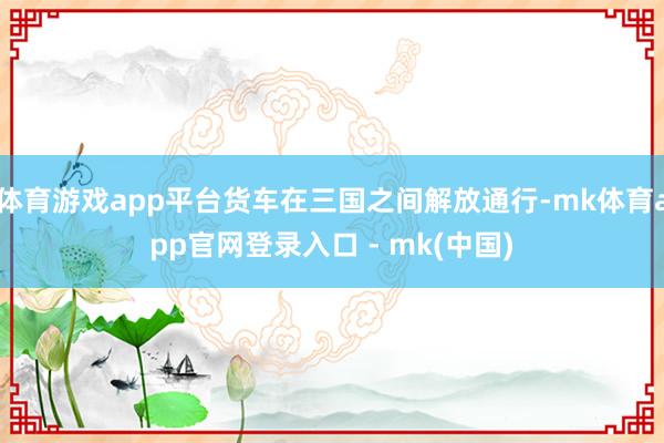 体育游戏app平台货车在三国之间解放通行-mk体育app官网登录入口 - mk(中国)
