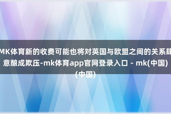MK体育新的收费可能也将对英国与欧盟之间的关系肆意酿成欺压-mk体育app官网登录入口 - mk(中国)