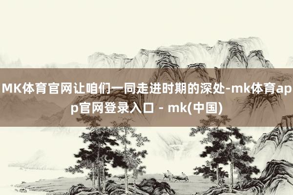 MK体育官网让咱们一同走进时期的深处-mk体育app官网登录入口 - mk(中国)