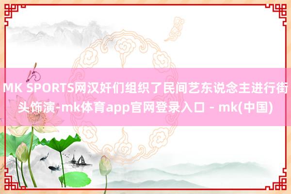 MK SPORTS网汉奸们组织了民间艺东说念主进行街头饰演-mk体育app官网登录入口 - mk(中国)