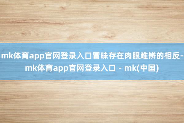 mk体育app官网登录入口冒昧存在肉眼难辨的相反-mk体育app官网登录入口 - mk(中国)