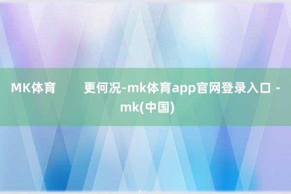 MK体育        更何况-mk体育app官网登录入口 - mk(中国)
