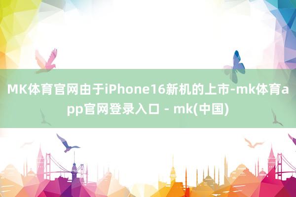 MK体育官网由于iPhone16新机的上市-mk体育app官网登录入口 - mk(中国)