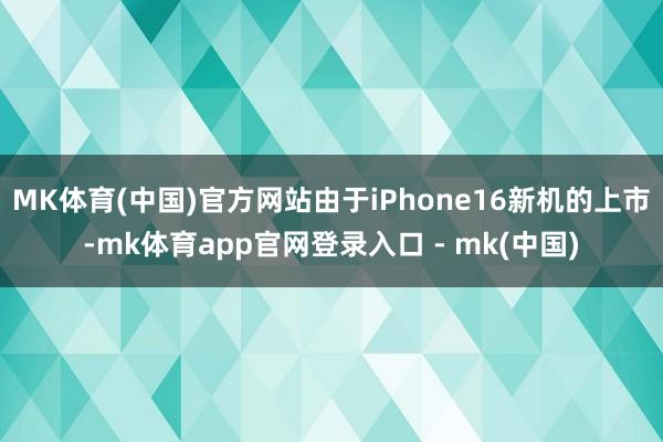 MK体育(中国)官方网站由于iPhone16新机的上市-mk体育app官网登录入口 - mk(中国)