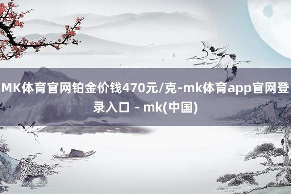 MK体育官网铂金价钱470元/克-mk体育app官网登录入口 - mk(中国)