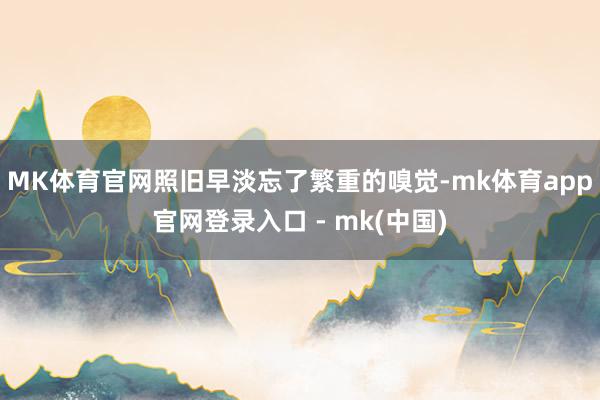 MK体育官网照旧早淡忘了繁重的嗅觉-mk体育app官网登录入口 - mk(中国)