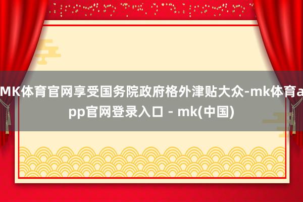 MK体育官网享受国务院政府格外津贴大众-mk体育app官网登录入口 - mk(中国)
