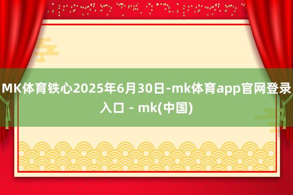 MK体育铁心2025年6月30日-mk体育app官网登录入口 - mk(中国)