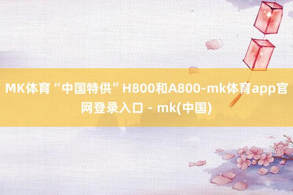 MK体育“中国特供”H800和A800-mk体育app官网登录入口 - mk(中国)