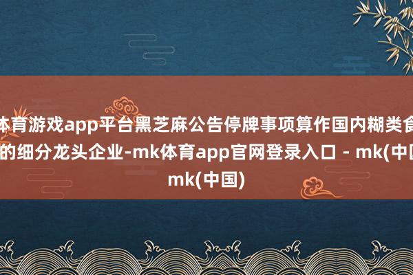 体育游戏app平台黑芝麻公告停牌事项算作国内糊类食物的细分龙头企业-mk体育app官网登录入口 - mk(中国)