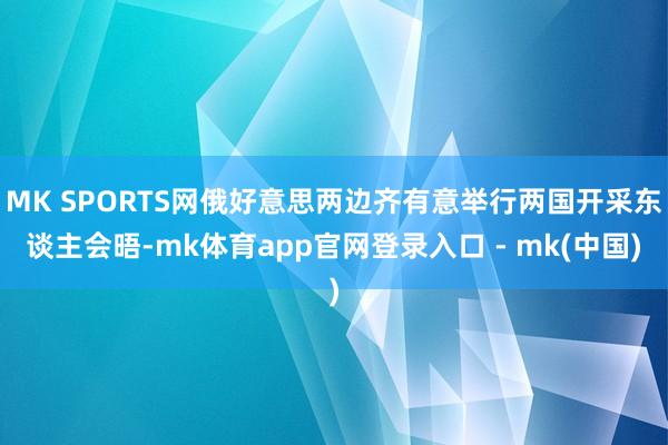 MK SPORTS网俄好意思两边齐有意举行两国开采东谈主会晤-mk体育app官网登录入口 - mk(中国)