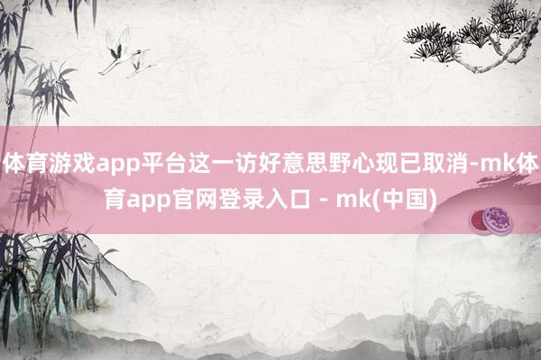 体育游戏app平台这一访好意思野心现已取消-mk体育app官网登录入口 - mk(中国)