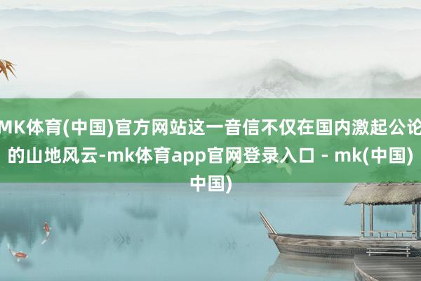 MK体育(中国)官方网站这一音信不仅在国内激起公论的山地风云-mk体育app官网登录入口 - mk(中国)