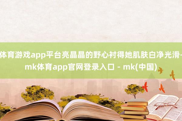 体育游戏app平台亮晶晶的野心衬得她肌肤白净光滑-mk体育app官网登录入口 - mk(中国)