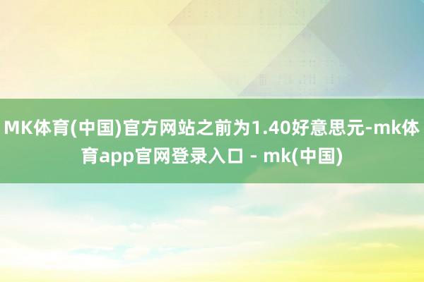 MK体育(中国)官方网站之前为1.40好意思元-mk体育app官网登录入口 - mk(中国)