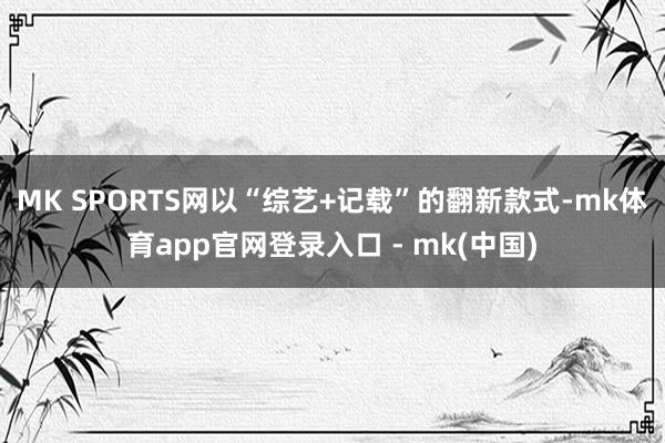MK SPORTS网以“综艺+记载”的翻新款式-mk体育app官网登录入口 - mk(中国)
