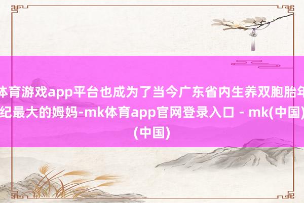 体育游戏app平台也成为了当今广东省内生养双胞胎年纪最大的姆妈-mk体育app官网登录入口 - mk(中国)