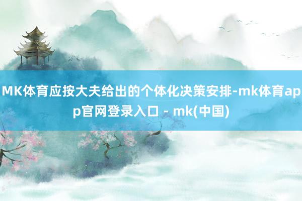 MK体育应按大夫给出的个体化决策安排-mk体育app官网登录入口 - mk(中国)