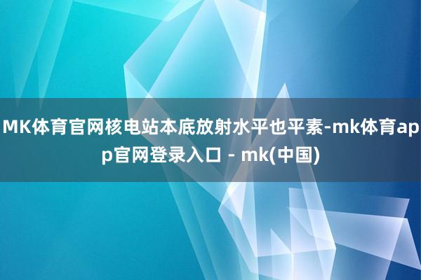 MK体育官网核电站本底放射水平也平素-mk体育app官网登录入口 - mk(中国)