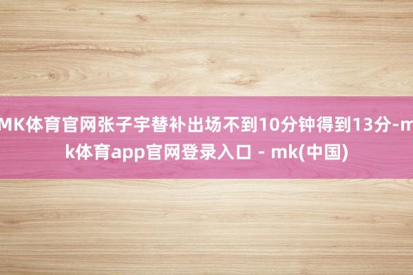 MK体育官网张子宇替补出场不到10分钟得到13分-mk体育app官网登录入口 - mk(中国)