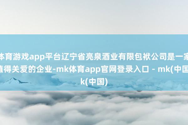体育游戏app平台辽宁省亮泉酒业有限包袱公司是一家值得关爱的企业-mk体育app官网登录入口 - mk(中国)