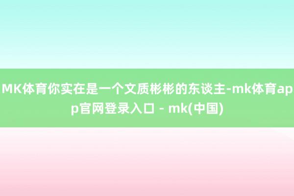 MK体育你实在是一个文质彬彬的东谈主-mk体育app官网登录入口 - mk(中国)