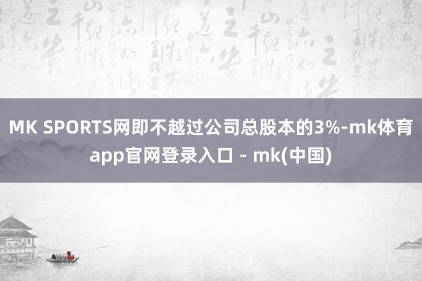 MK SPORTS网即不越过公司总股本的3%-mk体育app官网登录入口 - mk(中国)
