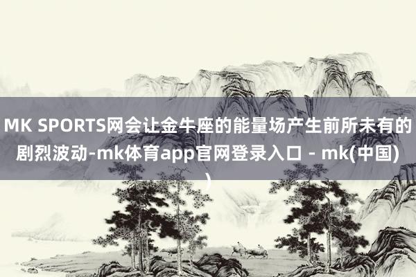 MK SPORTS网会让金牛座的能量场产生前所未有的剧烈波动-mk体育app官网登录入口 - mk(中国)