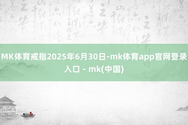 MK体育戒指2025年6月30日-mk体育app官网登录入口 - mk(中国)